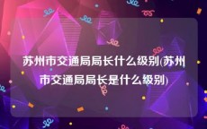 苏州市交通局局长什么级别(苏州市交通局局长是什么级别)