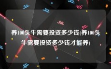 养100头牛需要投资多少钱(养100头牛需要投资多少钱才能养)