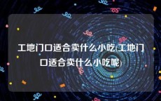 工地门口适合卖什么小吃(工地门口适合卖什么小吃呢)