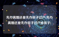 先办离婚还是先办房子过户(先办离婚还是先办房子过户给孩子)
