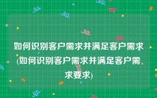 如何识别客户需求并满足客户需求(如何识别客户需求并满足客户需求要求)