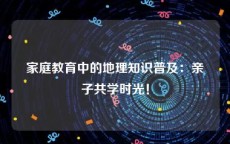 家庭教育中的地理知识普及：亲子共学时光！