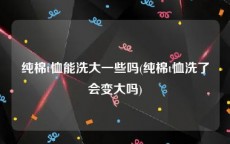 纯棉t恤能洗大一些吗(纯棉t恤洗了会变大吗)