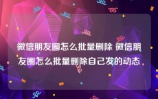 微信朋友圈怎么批量删除 微信朋友圈怎么批量删除自己发的动态