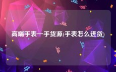 高端手表一手货源(手表怎么进货)