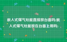 嵌入式煤气灶能直接放台面吗(嵌入式煤气灶能放在台面上用吗)