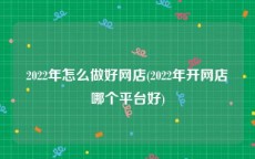 2022年怎么做好网店(2022年开网店哪个平台好)