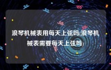 浪琴机械表用每天上弦吗(浪琴机械表需要每天上弦吗)