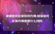 城镇居民社保如何办理(城镇居民社保办理需要什么材料)