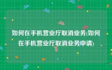 如何在手机营业厅取消业务(如何在手机营业厅取消业务申请)