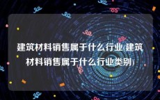 建筑材料销售属于什么行业(建筑材料销售属于什么行业类别)