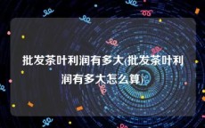 批发茶叶利润有多大(批发茶叶利润有多大怎么算)