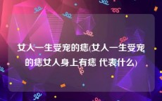 女人一生受宠的痣(女人一生受宠的痣女人身上有痣 代表什么)