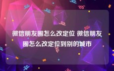 微信朋友圈怎么改定位 微信朋友圈怎么改定位到别的城市