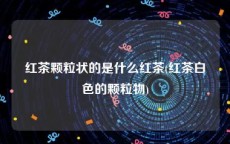 红茶颗粒状的是什么红茶(红茶白色的颗粒物)