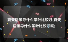 夏天送领导什么茶叶比较好(夏天送领导什么茶叶比较好呢)