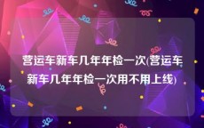 营运车新车几年年检一次(营运车新车几年年检一次用不用上线)