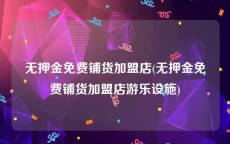 无押金免费铺货加盟店(无押金免费铺货加盟店游乐设施)