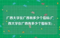 广西大学在广西有多少个指标(广西大学在广西有多少个指标生)