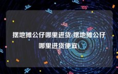 摆地摊公仔哪里进货(摆地摊公仔哪里进货便宜)