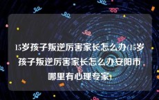 15岁孩子叛逆厉害家长怎么办(15岁孩子叛逆厉害家长怎么办安阳市哪里有心理专家)