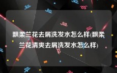 飘柔兰花去屑洗发水怎么样(飘柔兰花清爽去屑洗发水怎么样)