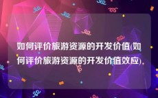 如何评价旅游资源的开发价值(如何评价旅游资源的开发价值效应)