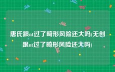 唐氏跟nt过了畸形风险还大吗(无创跟nt过了畸形风险还大吗)