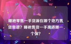 睡袍零售一手货源在哪个地方售货靠谱？睡袍售货一手渠道哪一个强？