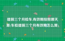 提前三个月检车,有效期按照哪天算(车检提前三个月有效期怎么算)