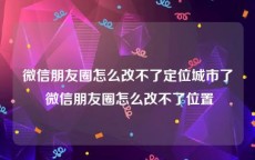微信朋友圈怎么改不了定位城市了 微信朋友圈怎么改不了位置