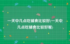 一天中几点吃辅食比较好(一天中几点吃辅食比较好呢)