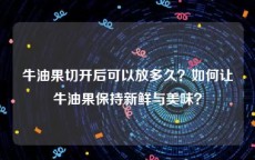 牛油果切开后可以放多久？如何让牛油果保持新鲜与美味？