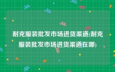 耐克服装批发市场进货渠道(耐克服装批发市场进货渠道在哪)