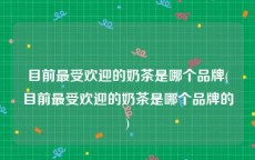 目前最受欢迎的奶茶是哪个品牌(目前最受欢迎的奶茶是哪个品牌的)