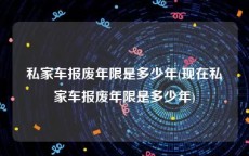 私家车报废年限是多少年(现在私家车报废年限是多少年)