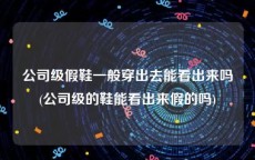 公司级假鞋一般穿出去能看出来吗(公司级的鞋能看出来假的吗)