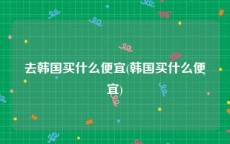 去韩国买什么便宜(韩国买什么便宜)