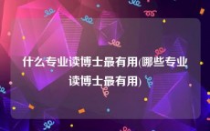 什么专业读博士最有用(哪些专业读博士最有用)