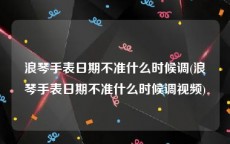浪琴手表日期不准什么时候调(浪琴手表日期不准什么时候调视频)