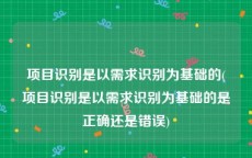 项目识别是以需求识别为基础的(项目识别是以需求识别为基础的是正确还是错误)