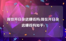 现在开日杂店赚钱吗(现在开日杂店赚钱吗知乎)