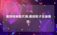 莆田纯原鞋代理(莆田鞋子货源哪找)
