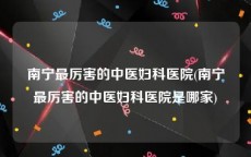 南宁最厉害的中医妇科医院(南宁最厉害的中医妇科医院是哪家)