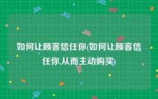 如何让顾客信任你(如何让顾客信任你,从而主动购买)