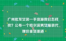 广州批发女装一手货源我们怎样找？公布一个哈尔滨男女服装代理价拿货渠道