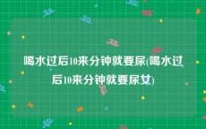 喝水过后10来分钟就要尿(喝水过后10来分钟就要尿女)