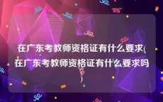在广东考教师资格证有什么要求(在广东考教师资格证有什么要求吗)