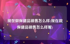 现在做保健品销售怎么样(现在做保健品销售怎么样呢)