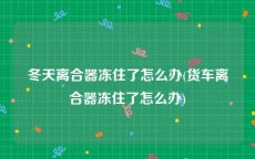 冬天离合器冻住了怎么办(货车离合器冻住了怎么办)